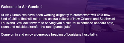 Welcome to Air Gumbo! We invite you to come on in and enjoy a generous heaping of Louisiana hospitality.  At Air Gumbo, we have been working diligently to create a new kind of airline that mirrors the unique culture of New Orleans and Southwest Louisiana.  We are delighted and look forward to serving you a cultural experience on board our safe, clean and reliable aircraft.